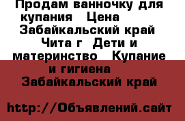 Продам ванночку для купания › Цена ­ 500 - Забайкальский край, Чита г. Дети и материнство » Купание и гигиена   . Забайкальский край